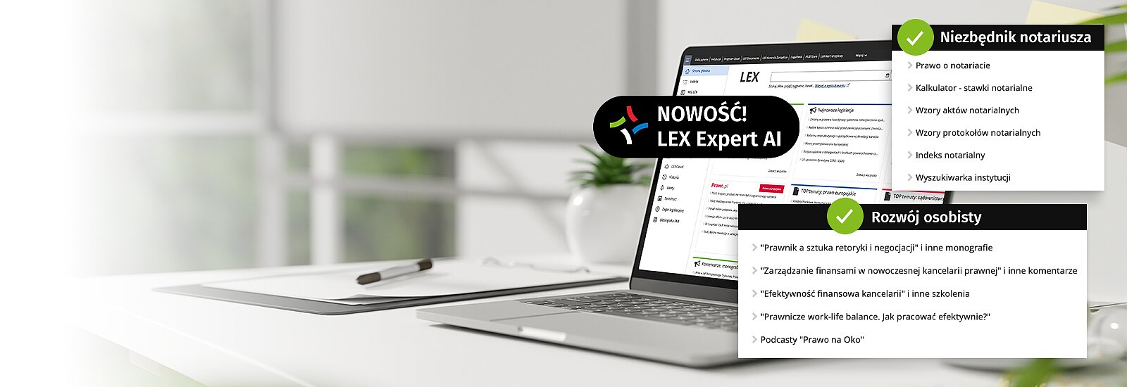 Wypróbuj&nbsp;LEX Kancelaria Notarialna z Expert AI&nbsp;przez 14 dni za darmo LEX Kancelaria Notarialna zapewnia dostęp do największej bazy aktów prawnych i orzecznictwa, w tym aktów prawa miejscowego. Wzory aktów i protokołów notarialnych sprawiają, że sporządzanie dokumentów staje się prostsze i bardziej efektywne. Bogaty katalog komentarzy i monografii wspiera w rozwiązywaniu skomplikowanych zagadnień prawnych. Poznaj LEX Expert AI&nbsp; -&nbsp;nowoczesny czat AI bazujący na zasobach LEX. Skorzystaj z dostępu testowego i wykorzystaj 20 zapytań.Zadawaj pytania w potocznym języku, tak jakbyś rozmawiał z ekspertem. &nbsp;&nbsp;